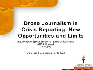 Drone Journalism in
Crisis Reporting: New
Opportunities and Limits
JRE/UNESCO Special Session on Safety of Journalists
IAMCR Montreal
12.7.2015
Turo Uskali & Epp Lauk & Heikki Kuutti
 