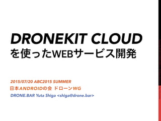 Copyright©2015DRONE.BARInc.AllRightsReserved.http://drone.bar
DRONEKIT CLOUD
を使ったWEBサービス開発
日本ANDROIDの会 ドローンWG
2015/07/20 ABC2015 SUMMER
DRONE.BAR Yuta Shiga <shiga@drone.bar>
 