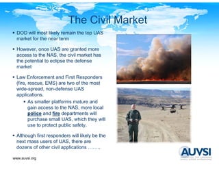 The Civil Market
  DOD will most likely remain the top UAS
  market for the near term

  However, once UAS are granted more
  access to the NAS, the civil market has
  the potential to eclipse the defense
  market

  Law Enforcement and First Responders
  (fire, rescue, EMS) are two of the most
  wide-spread, non-defense UAS
  applications.
         As smaller platforms mature and
         gain access to the NAS, more local
         police and fire departments will
         purchase small UAS, which they will
         use to protect public safety
                               safety.

  Although first responders will likely be the
  next mass users of UAS, there are
  dozens of other civil applications ……..
  d       f th      i il   li ti

www.auvsi.org
 