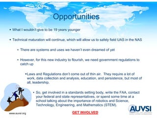 Opportunities
  What I wouldn’t give to be 19 y
                  g             years y
                                      younger
                                          g

  Technical maturation will continue, which will allow us to safely field UAS in the NAS

      • There are systems and uses we haven’t even dreamed of yet

      • However for this new industry to flourish we need government regulations to
        However,                         flourish,
        catch up

                Laws and Regulations don’t come out of thin air. They require a lot of
                                       don t
                work, data collection and analysis, education, and persistence, but most of
                all, leadership.

                   • So, get involved in a standards setting body, write the FAA, contact
                     your federal and state representatives, or spend some time at a
                     school talking about the importance of robotics and Science,
                     Technology, Engineering,
                     Technology Engineering and Mathematics (STEM)(STEM).

www.auvsi.org                                GET INVOLVED
 