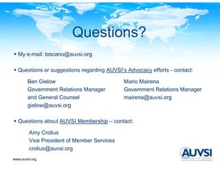 Questions?
  My e-mail: toscano@auvsi.org

  Questions or suggestions regarding AUVSI’s Advocacy efforts - contact:

        Ben Gielow                          Mario Mairena
        Government Relations Manager        Government Relations Manager
        and General Counsel                 mairena@auvsi.org
        gielow@auvsi.org
        gielow@auvsi org

  Questions about AUVSI Membership – contact:

        Amy Crolius
        Vice President of Member Services
        crolius@auvsi.org
           li @      i
www.auvsi.org
 