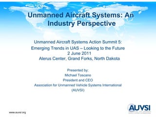 Unmanned Aircraft Systems: An
                    Industry Perspective

                 Unmanned Aircraft Systems Action Summit 5:
                Emerging Trends in UAS – Looking to the Future
                                  2 June 2011
                   Alerus Center, Grand Forks, North Dakota

                                     Presented by:
                                    Michael Toscano
                                   President and CEO
                 Association for Unmanned Vehicle Systems International
                                        (AUVSI)




www.auvsi.org
 