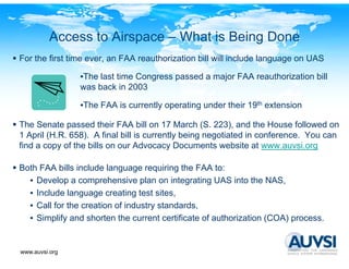 Access to Airspace – What is Being Done
For the first time ever, an FAA reauthorization bill will include language on UAS

                •The last time Congress passed a major FAA reauthorization bill
                was back in 2003

                •The FAA is currently operating under their 19th extension
                 Th      i         l        i     d h i                i

The Senate passed their FAA bill on 17 March (S. 223), and the House followed on
1 April (H.R. 658). A final bill is currently being negotiated in conference You can
        (H R 658)                                                 conference.
find a copy of the bills on our Advocacy Documents website at www.auvsi.org

Both FAA bills include language requiring the FAA to:
  • Develop a comprehensive plan on integrating UAS into the NAS,
  • Include language creating test sites,
  • Call for the creation of industry standards,
  • Simplify and shorten the current certificate of authorization (COA) process.


www.auvsi.org
 