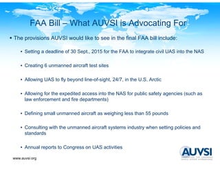 FAA Bill – What AUVSI is Advocating For
The provisions AUVSI would like to see in the final FAA bill include:

    • Setting a deadline of 30 Sept., 2015 for the FAA to integrate civil UAS into the NAS

    • C ti 6 unmanned aircraft t t sites
      Creating      d i     ft test it

    • Allowing UAS to fly beyond line-of-sight, 24/7, in the U.S. Arctic

    • Allowing for the expedited access into the NAS for public safety agencies (such as
      law enforcement and fire departments)

    • Defining small unmanned aircraft as weighing less than 55 pounds

    • C
      Consulting with the unmanned aircraft systems industry when setting policies and
                                         f
      standards

    • A
      Annual reports to Congress on UAS activities
           l      t t C                   ti iti

www.auvsi.org
 
