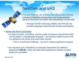 NextGen and UAS
                      First and foremost, our industry must ensure that UAS are
                                        ,            y
                      included in NextGen development and implementation –
                      because the future of aviation will undoubtedly include UAS

                        • Th
                          Through AUVSI’ Advocacy efforts, the FAA bill now
                                 h AUVSI’s Ad          ff t th
                          includes language requiring UAS industry participation

 Sense and Avoid Technology
    In order for pilots, controllers, and the public to become assured that UAS
    can fly safely in unsegregated airspace – our industry needs to prove that
    our platforms can sense and avoid other aircraft
        • This is a technical challenge – but we’re making significant progress

       An important part of NextGen is Automatic Dependent Surveillance
       Broadcast (ADS-B), which will help UAS broadcast its location to other
       pilots and controllers

www.auvsi.org
 