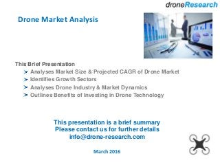 Drone Market Analysis
March 2016
This Brief Presentation
Analyses Market Size & Projected CAGR of Drone Market
Identifies Growth Sectors
Analyses Drone Industry & Market Dynamics
Outlines Benefits of Investing in Drone Technology
This presentation is a brief summary
Please contact us for further details
info@drone-research.com
 