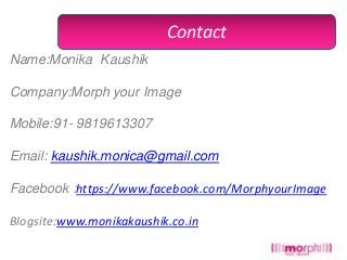 Contact
Name:Monika Kaushik

Company:Morph your Image
Mobile:91- 9819613307
Email: kaushik.monica@gmail.com
Facebook :https://www.facebook.com/MorphyourImage
Blogsite:www.monikakaushik.co.in

 
