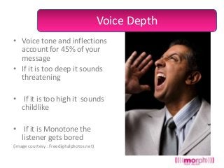 Voice Depth
• Voice tone and inflections
account for 45% of your
message
• If it is too deep it sounds
threatening

• If it is too high it sounds
childlike
• If it is Monotone the
listener gets bored
(image courtesy : Freedigitalphotos.net)

 