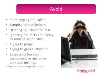 Avoid
•
•
•
•

Stereotyping the caller
Jumping to conclusions
Offering solutions too fast
Ignoring the facts and trying
to read between lines
• Trying to judge
• Trying to gauge intention
• Expressing boredom,
excitement or any other
personal feelings
(image courtesy : Freedigitalphotos.net)

 