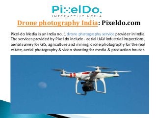 Drone photography India: Pixeldo.com
Pixel-do Media is an India no. 1 drone photography service provider in India.
The services provided by Pixel do include - aerial UAV industrial inspections,
aerial survey for GIS, agriculture and mining, drone photography for the real
estate, aerial photography & video shooting for media & production houses.
 