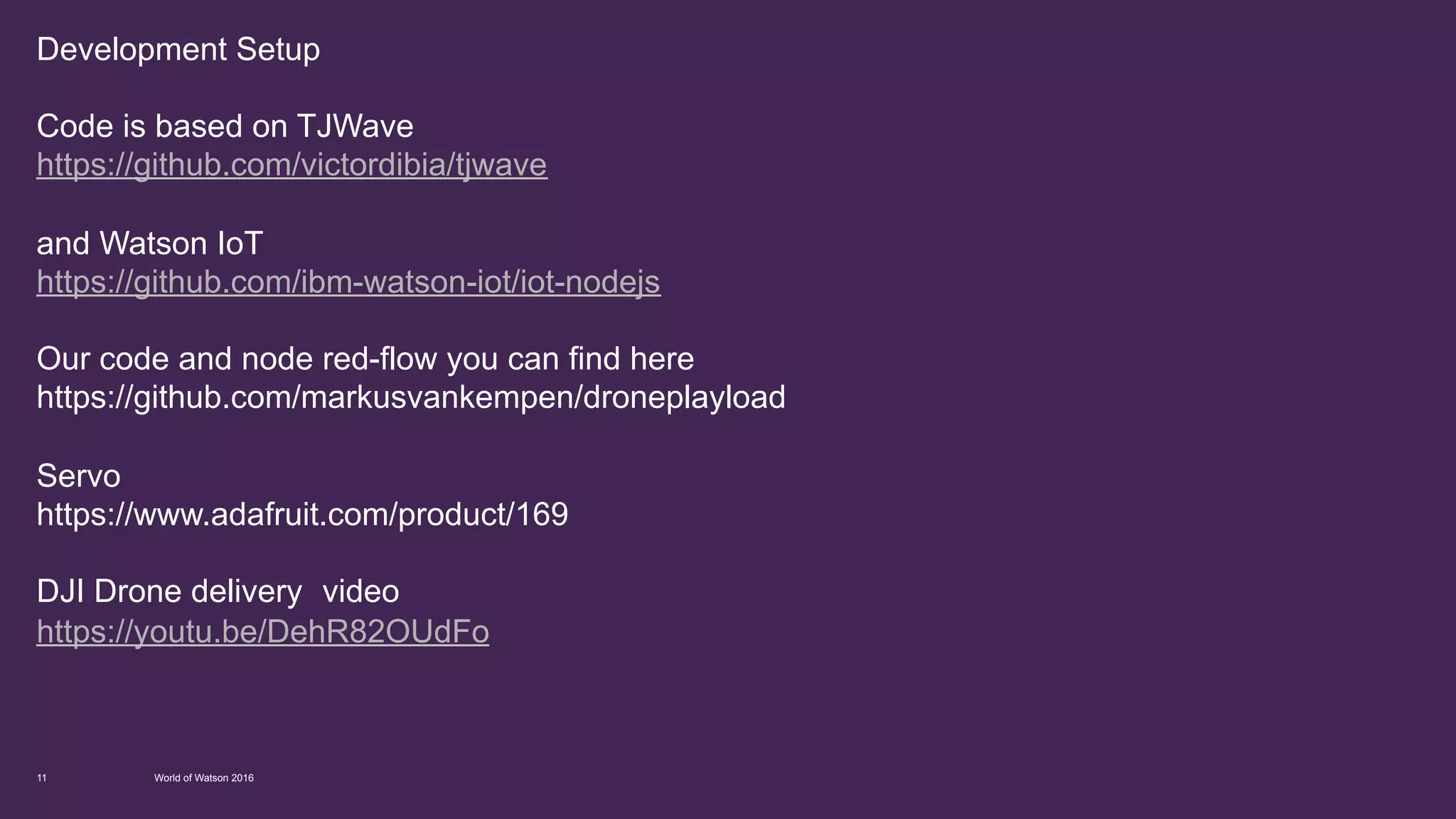 Development Setup
Code is based on TJWave
https://github.com/victordibia/tjwave
and Watson IoT
https://github.com/ibm-watson-iot/iot-nodejs
Our code and node red-flow you can find here
https://github.com/markusvankempen/droneplayload
Servo
https://www.adafruit.com/product/169
Instructions
https://www.youtube.com/watch?v=x808LHcmlpE
DJI Drone delivery video
https://youtu.be/DehR82OUdFo
World of Watson 201611
 