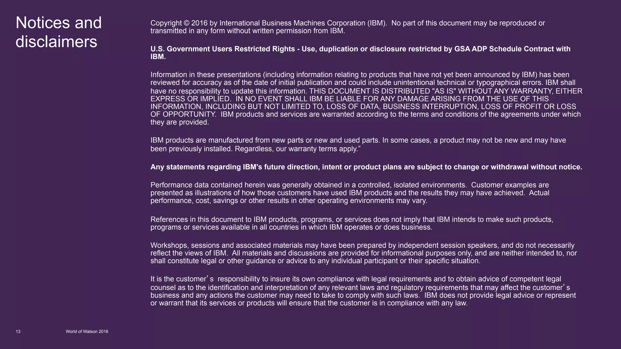 Notices and
disclaimers
World of Watson 201613
Copyright © 2016 by International Business Machines Corporation (IBM). No part of this document may be reproduced or
transmitted in any form without written permission from IBM.
U.S. Government Users Restricted Rights - Use, duplication or disclosure restricted by GSA ADP Schedule Contract with
IBM.
Information in these presentations (including information relating to products that have not yet been announced by IBM) has been
reviewed for accuracy as of the date of initial publication and could include unintentional technical or typographical errors. IBM shall
have no responsibility to update this information. THIS DOCUMENT IS DISTRIBUTED "AS IS" WITHOUT ANY WARRANTY, EITHER
EXPRESS OR IMPLIED. IN NO EVENT SHALL IBM BE LIABLE FOR ANY DAMAGE ARISING FROM THE USE OF THIS
INFORMATION, INCLUDING BUT NOT LIMITED TO, LOSS OF DATA, BUSINESS INTERRUPTION, LOSS OF PROFIT OR LOSS
OF OPPORTUNITY. IBM products and services are warranted according to the terms and conditions of the agreements under which
they are provided.
IBM products are manufactured from new parts or new and used parts. In some cases, a product may not be new and may have
been previously installed. Regardless, our warranty terms apply.”
Any statements regarding IBM's future direction, intent or product plans are subject to change or withdrawal without notice.
Performance data contained herein was generally obtained in a controlled, isolated environments. Customer examples are
presented as illustrations of how those customers have used IBM products and the results they may have achieved. Actual
performance, cost, savings or other results in other operating environments may vary.
References in this document to IBM products, programs, or services does not imply that IBM intends to make such products,
programs or services available in all countries in which IBM operates or does business.
Workshops, sessions and associated materials may have been prepared by independent session speakers, and do not necessarily
reflect the views of IBM. All materials and discussions are provided for informational purposes only, and are neither intended to, nor
shall constitute legal or other guidance or advice to any individual participant or their specific situation.
It is the customer’s responsibility to insure its own compliance with legal requirements and to obtain advice of competent legal
counsel as to the identification and interpretation of any relevant laws and regulatory requirements that may affect the customer’s
business and any actions the customer may need to take to comply with such laws. IBM does not provide legal advice or represent
or warrant that its services or products will ensure that the customer is in compliance with any law.
 