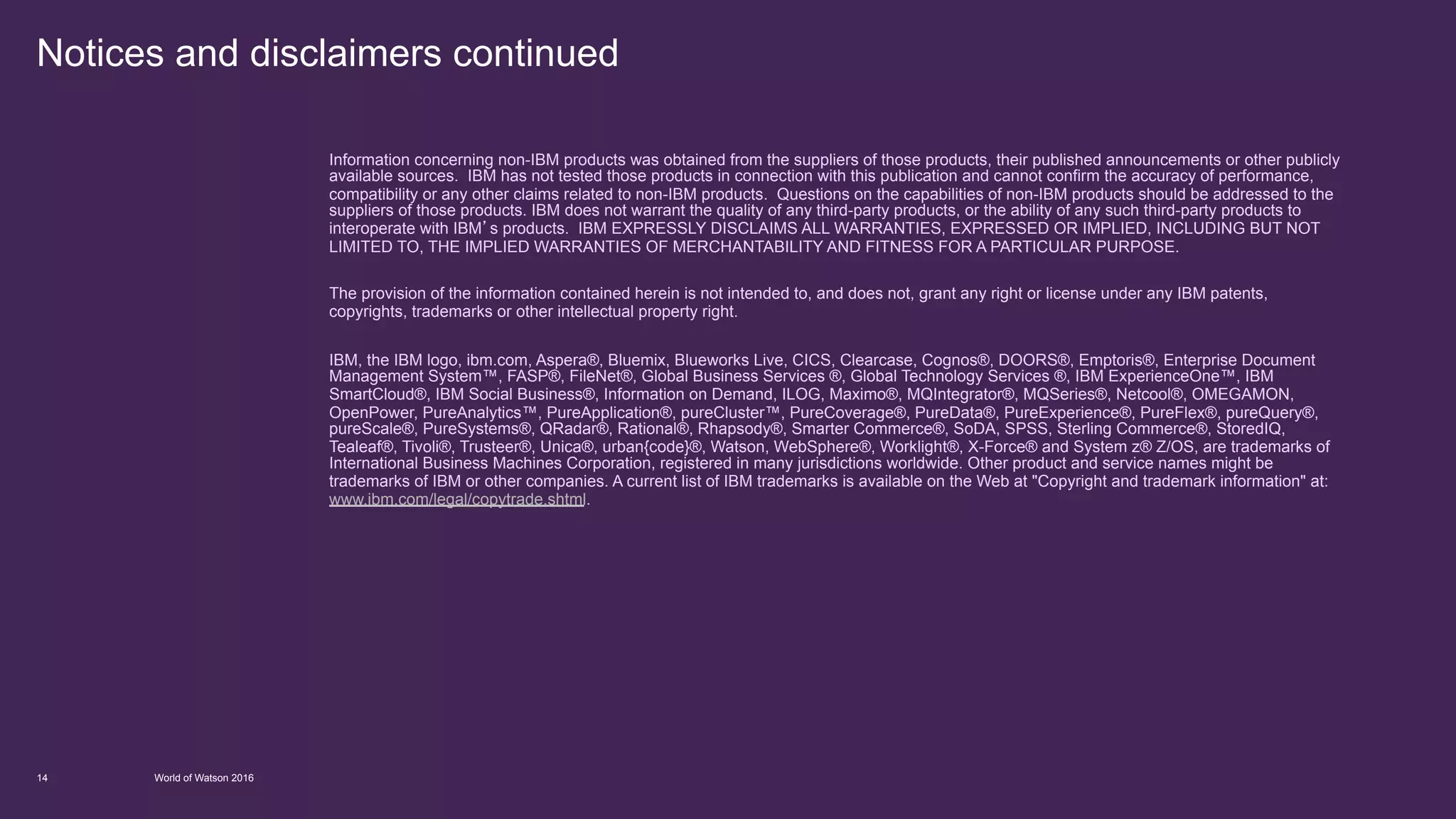Notices and disclaimers continued
World of Watson 201614
Information concerning non-IBM products was obtained from the suppliers of those products, their published announcements or other publicly
available sources. IBM has not tested those products in connection with this publication and cannot confirm the accuracy of performance,
compatibility or any other claims related to non-IBM products. Questions on the capabilities of non-IBM products should be addressed to the
suppliers of those products. IBM does not warrant the quality of any third-party products, or the ability of any such third-party products to
interoperate with IBM’s products. IBM EXPRESSLY DISCLAIMS ALL WARRANTIES, EXPRESSED OR IMPLIED, INCLUDING BUT NOT
LIMITED TO, THE IMPLIED WARRANTIES OF MERCHANTABILITY AND FITNESS FOR A PARTICULAR PURPOSE.
The provision of the information contained herein is not intended to, and does not, grant any right or license under any IBM patents,
copyrights, trademarks or other intellectual property right.
IBM, the IBM logo, ibm.com, Aspera®, Bluemix, Blueworks Live, CICS, Clearcase, Cognos®, DOORS®, Emptoris®, Enterprise Document
Management System™, FASP®, FileNet®, Global Business Services ®, Global Technology Services ®, IBM ExperienceOne™, IBM
SmartCloud®, IBM Social Business®, Information on Demand, ILOG, Maximo®, MQIntegrator®, MQSeries®, Netcool®, OMEGAMON,
OpenPower, PureAnalytics™, PureApplication®, pureCluster™, PureCoverage®, PureData®, PureExperience®, PureFlex®, pureQuery®,
pureScale®, PureSystems®, QRadar®, Rational®, Rhapsody®, Smarter Commerce®, SoDA, SPSS, Sterling Commerce®, StoredIQ,
Tealeaf®, Tivoli®, Trusteer®, Unica®, urban{code}®, Watson, WebSphere®, Worklight®, X-Force® and System z® Z/OS, are trademarks of
International Business Machines Corporation, registered in many jurisdictions worldwide. Other product and service names might be
trademarks of IBM or other companies. A current list of IBM trademarks is available on the Web at "Copyright and trademark information" at:
www.ibm.com/legal/copytrade.shtml.
 