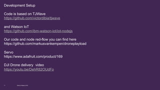 Development Setup
Code is based on TJWave
https://github.com/victordibia/tjwave
and Watson IoT
https://github.com/ibm-watson-iot/iot-nodejs
Our code and node red-flow you can find here
https://github.com/markusvankempen/droneplayload
Servo
https://www.adafruit.com/product/169
Instructions
https://www.youtube.com/watch?v=x808LHcmlpE
DJI Drone delivery video
https://youtu.be/DehR82OUdFo
World of Watson 201611
 