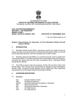 1
GOVERNMENT OF INDIA
OFFICE OF THE DIRECTOR GENERAL OF CIVIL AVIATION
TECHNICAL CENTRE, OPP. SAFDARJUNG AIRPORT, NEW DELHI
CIVIL AVIATION REQUIREMENTS
SECTION 3 – AIR TRANSPORT
SERIES X PART I
ISSUE I, DATED 27 AUGUST, 2018 EFFECTIVE: 01st DECEMBER, 2018
F. No. 05-13/2014-AED Vol. IV
Subject: Requirements for Operation of Civil Remotely Piloted Aircraft
System (RPAS)
1. INTRODUCTION
1.1 Remotely Piloted Aircraft (RPA), autonomous aircraft and model aircraft are
various sub-sets of unmanned aircraft. Unmanned aircraft system (UAS) is an aircraft
and its associated elements, which are operated with no pilot on board.
1.2 Remotely piloted aircraft (RPA) is an unmanned aircraft, which is piloted from
a remote pilot station. A remotely piloted aircraft, its associated remote pilot station(s),
command and control links and any other components forms a Remotely Piloted
Aircraft System (RPAS).
1.3 This CAR is issued under the provisions of Rule 15A and Rule 133A of the
Aircraft Rules, 1937 and lays down requirements for obtaining Unique Identification
Number (UIN), Unmanned Aircraft Operator Permit (UAOP) and other operational
requirements for civil Remotely Piloted Aircraft System (RPAS).
2. ACRONYMS &DEFINITIONS
2.1 Acronyms
AAI Airports Authority of India
ADC Air Defence Clearance
ADS-B Automatic Dependent Surveillance - Broadcast
AGL Above Ground Level
AIP Aeronautical Information Publication
ATC Air Traffic Control
ATS Air Traffic Service
 