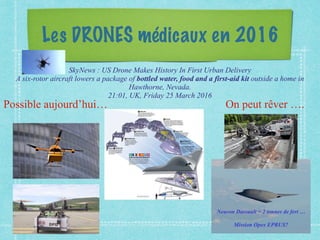 Les DRONES médicaux en 2016
Possible aujourd’hui… On peut rêver ….
SkyNews : US Drone Makes History In First Urban Delivery
A six-rotor aircraft lowers a package of bottled water, food and a first-aid kit outside a home in
Hawthorne, Nevada.
21:01, UK, Friday 25 March 2016
Neuron Dassault = 2 tonnes de fert …
Mission Opex EPRUS?
 