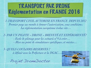 TRANSPORT PAR DRONE
Réglementation en FRANCE 2016
1-TRANSPORT CIVIL AUTORISE EN FRANCE DEPUIS 2012
Premier pays au monde à donner l’autorisation, sous conditions.
La réglementation européenne évolue vite…
2- PAR UN PILOTE « DRONE » BREVETÉ ET EXPÉRIMENTÉ?
- Ecole de pilotage pour les scénarii n°4 à créer…
- Mise au point de simulateurs spécifiques, et mixtes…
3- QUELS COULOIRS RESERVES ?
à définir avec la Préfecture et la DGAC….
Projet DroneDoctor
 
