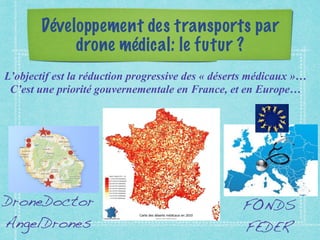 Développement des transports par
drone médical: le futur ?
L’objectif est la réduction progressive des « déserts médicaux »…
C’est une priorité gouvernementale en France, et en Europe…
DroneDoctor
AngelDrones
FONDS
FEDER
 