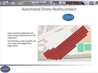 Automated Drone Reality project
Using a predefined flight path with
image overlap of 60% lateral and 70%
longitudinal.
The UAV follows a path using GPS and
each image is Geo-tagged at the
trigger points.
 