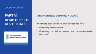 EXEMPTION FROM OBTAINING A LICENSE
No remote pilot certificate shall be required for :
• Operating a Nano drone
• Operating a Micro drone for non-commercial
purposes.
DRONE RULES 2021
PART VI
REMOTE PILOT
CERTIFICATE
 