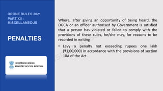 Where, after giving an opportunity of being heard, the
DGCA or an officer authorised by Government is satisfied
that a person has violated or failed to comply with the
provisions of these rules, he/she may, for reasons to be
recorded in writing
• Levy a penalty not exceeding rupees one lakh
(₹1,00,000) in accordance with the provisions of section
10A of the Act.
DRONE RULES 2021
PART XII :
MISCELLANEOUS
PENALTIES
 