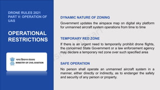 DYNAMIC NATURE OF ZONING
Government updates the airspace map on digital sky platform
for unmanned aircraft system operations from time to time
TEMPORARY RED ZONE
If there is an urgent need to temporarily prohibit drone flights,
the concerned State Government or a law enforcement agency
may declare a temporary red zone over such specified area
SAFE OPERATION
No person shall operate an unmanned aircraft system in a
manner, either directly or indirectly, as to endanger the safety
and security of any person or property.
DRONE RULES 2021
PART V: OPERATION OF
UAS
OPERATIONAL
RESTRICTIONS
 