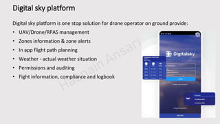 PPT模板下载：www.1ppt.com/moban/ 行业PPT模板：www.1ppt.com/hangy e/
节日PPT模板：www.1ppt.com/jieri/ PPT素材：www.1ppt.com/sucai/
PPT背景图片：www.1ppt.com/beijing/ PPT图表：www.1ppt.com/tubiao/
精美PPT下载：www.1ppt.com/xiazai/ PPT教程： www.1ppt.com/powerpoint/
PPT课件：www.1ppt.com/kejian/ 字体下载：www.1ppt.com/ziti/
工作总结PPT：www.1ppt.com/xiazai/zongjie/ 工作计划：www.1ppt.com/xiazai/jihua/
商务PPT模板：www.1ppt.com/moban/shangw u/ 个人简历PPT：www.1ppt.com/xiazai/jianli/
毕业答辩PPT：www.1ppt.com/xiazai/dabian/ 工作汇报PPT：www.1ppt.com/xiazai/huibao/
Digital sky platform
Digital sky platform is one stop solution for drone operator on ground provide:
• UAV/Drone/RPAS management
• Zones information & zone alerts
• In app flight path planning
• Weather - actual weather situation
• Permissions and auditing
• Fight information, compliance and logbook
 
