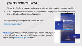 PPT模板下载：www.1ppt.com/moban/ 行业PPT模板：www.1ppt.com/hangy e/
节日PPT模板：www.1ppt.com/jieri/ PPT素材：www.1ppt.com/sucai/
PPT背景图片：www.1ppt.com/beijing/ PPT图表：www.1ppt.com/tubiao/
精美PPT下载：www.1ppt.com/xiazai/ PPT教程： www.1ppt.com/powerpoint/
PPT课件：www.1ppt.com/kejian/ 字体下载：www.1ppt.com/ziti/
工作总结PPT：www.1ppt.com/xiazai/zongjie/ 工作计划：www.1ppt.com/xiazai/jihua/
商务PPT模板：www.1ppt.com/moban/shangw u/ 个人简历PPT：www.1ppt.com/xiazai/jianli/
毕业答辩PPT：www.1ppt.com/xiazai/dabian/ 工作汇报PPT：www.1ppt.com/xiazai/huibao/
Digital sky platform (Contd..)
• Digital Sky Platform enables online registration of pilots, devices, service providers
• It is a Unique Unmanned Traffic Management (UTM) system facilitate registration
and certification of drones and operators
For log in to Digital sky platform follow the link:
digitalsky.dgca .gov.in
Payments for Unmanned Aerial Operator’s Permit (UAOP) and
Unique Identification Numbers (UIN) is accepted through the
Bharat Kosh (bharatkosh.gov.in) portal.
 