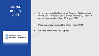 • Drone rules issued by Directorate General of Civil Aviation
(DGCA) for commercial use of drones or remotely operated
aircraft came into force from 25 August 2021
• These rules may be called the Drone Rules, 2021
• The rules are divided into 12 parts
DRONE
RULES
2021
 