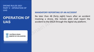 DRONE RULES 2021
PART V : OPERATION OF
UAS
OPERATION OF
UAS
MANDATORY REPORTING OF AN ACCIDENT
No later than 48 (forty eight) hours after an accident
involving a drone, the remote pilot shall report the
accident to the DGCA through the digital sky platform.
 