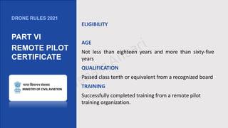 ELIGIBILITY
AGE
Not less than eighteen years and more than sixty-five
years
QUALIFICATION
Passed class tenth or equivalent from a recognized board
TRAINING
Successfully completed training from a remote pilot
training organization.
DRONE RULES 2021
PART VI
REMOTE PILOT
CERTIFICATE
 