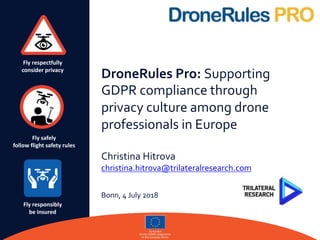 Fly respectfully
consider privacy
Fly safely
follow flight safety rules
Fly responsibly
be insured
DroneRules Pro: Supporting
GDPR compliance through
privacy culture among drone
professionals in Europe
Christina Hitrova
christina.hitrova@trilateralresearch.com
Bonn, 4 July 2018
 