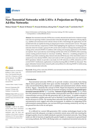 Citation: Nemati, M.; Al Homssi, B.;
Krishnan, S.; Park, J.; Loke, S.W.;
Choi, J. Non-Terrestrial Networks
with UAVs: A Projection on Flying
Ad-Hoc Networks. Drones 2022, 6,
334. https://doi.org/10.3390/
drones6110334
Academic Editor: Andrey V. Savkin
Received: 30 September 2022
Accepted: 27 October 2022
Published: 31 October 2022
Publisher’s Note: MDPI stays neutral
with regard to jurisdictional claims in
published maps and institutional affil-
iations.
Copyright: © 2022 by the authors.
Licensee MDPI, Basel, Switzerland.
This article is an open access article
distributed under the terms and
conditions of the Creative Commons
Attribution (CC BY) license (https://
creativecommons.org/licenses/by/
4.0/).
drones
Article
Non-Terrestrial Networks with UAVs: A Projection on Flying
Ad-Hoc Networks
Mahyar Nemati * , Bassel Al Homssi , Sivaram Krishnan, Jihong Park , Seng W. Loke and Jinho Choi
School of Information and Technology, Deakin University, Geelong, VIC 3220, Australia
* Correspondence: n.mahyar@deakin.edu.au
Abstract: Non-terrestrial networks (NTNs) have recently attracted elevated levels of interest in large-
scale and ever-growing wireless communication networks through the utilization of flying objects,
e.g., satellites and unmanned aerial vehicles/drones (UAVs). Interestingly, the applications of UAV-
assisted networks are rapidly becoming an integral part of future communication services. This paper
first overviews the key components of NTN while highlighting the significance of emerging UAV
networks where for example, a group of UAVs can be used as nodes to exchange data packets and form
a flying ad hoc network (FANET). In addition, both existing and emerging applications of the FANET
are explored. Next, it provides key recent findings and the state-of-the-art of FANETs while examining
various routing protocols based on cross-layer modeling. Moreover, a modeling perspective of
FANETs is provided considering delay-tolerant networks (DTN) because of the intermittent nature of
connectivity in low-density FANETs, where each node (or UAV) can perform store-carry-and-forward
(SCF) operations. Indeed, we provide a case study of a UAV network as a DTN, referred to as DTN-
assisted FANET. Furthermore, applications of machine learning (ML) in FANET are discussed. This
paper ultimately foresees future research paths and problems for allowing FANET in forthcoming
wireless communication networks.
Keywords: flying ad hoc networks (FANET); non-terrestrial networks (NTN); terrestrial networks;
unmanned aerial vehicles (UAV)
1. Introduction
Non-terrestrial networks (NTN) are to provide wireless connectivity from flying
objects above ground usually from space and the stratosphere. In a nutshell, NTNs in-
volve non-terrestrial flying objects such as satellites and unmanned aerial vehicles/drones
(UAVs). Figure 1 illustrates the concept of NTN. Rapid development of non-terrestrial
networks (NTN) in the last decade has envisioned emerging concepts of “integrated space-
terrestrial network (ISTN)” [1–3] and the “Internet of space things (IoST)” [4–6], which
have the potential to leverage current mobile communication networks to deliver advanced
communication services for the 6th generation (6G) in the future. A notable example is
mega-constellation satellite networks such as Starlink [7] and OneWeb [8], spurred by the
recent advances in NTNs. By turning these networks into the IoST one can connect the
unconnected in rural, rugged, and ocean environments. In addition, by integrating NTNs
with terrestrial communications, one can form ISTN provisioning connectivity not only on
the ground but also in the air and space.
1.1. Why NTN?
It is difficult for current fifth-generation (5G) wireless technologies based on the
ground to provide adequate coverage in extremely remote areas while also meeting the
stringent quality-of-service (QoS) standards expected of terrestrial networks. Since flying
nodes are able to function at significantly greater heights in comparison to ground-based
surveying methods, the NTN with flying nodes can complement terrestrial networks by
Drones 2022, 6, 334. https://doi.org/10.3390/drones6110334 https://www.mdpi.com/journal/drones
 
