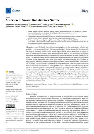Citation: Shahzad, M.M.; Saeed, Z.;
Akhtar, A.; Munawar, H.; Yousaf,
M.H.; Baloach, N.K.; Hussain, F. A
Review of Swarm Robotics in a
NutShell. Drones 2023, 7, 269.
https://doi.org/10.3390/
drones7040269
Academic Editors: Xiwang Dong,
Mou Chen, Xiangke Wang and Fei
Gao
Received: 10 March 2023
Revised: 9 April 2023
Accepted: 10 April 2023
Published: 14 April 2023
Copyright: © 2023 by the authors.
Licensee MDPI, Basel, Switzerland.
This article is an open access article
distributed under the terms and
conditions of the Creative Commons
Attribution (CC BY) license (https://
creativecommons.org/licenses/by/
4.0/).
drones
Review
A Review of Swarm Robotics in a NutShell
Muhammad Muzamal Shahzad 1,2, Zubair Saeed 3, Asima Akhtar 1 , Hammad Munawar 2 ,
Muhammad Haroon Yousaf 1,3,* , Naveed Khan Baloach 1,3 and Fawad Hussain 3
1 Swarm Robotics Lab (SRL), National Center of Robotics and Automation (NCRA), Taxila 47050, Pakistan;
mmuzamil.shahzad@uettaxila.edu.pk (M.M.S.); asima.akhtar@uettaxila.edu.pk (A.A.);
naveed.khan@uettaxila.edu.pk (N.K.B.)
2 Department of Avionics Engineering, College of Aeronautical Engineering, National University of Science
and Technology (NUST), Islamabad 44000, Pakistan; h.munawar@cae.nust.edu.pk
3 Department of Computer Engineering, University of Engineering and Technology (UET),
Taxila 47050, Pakistan; zubair.saeed@students.uettaxila.edu.pk (Z.S.); fawad.hussain@uettaxila.edu.pk (F.H.)
* Correspondence: haroon.yousaf@uettaxila.edu.pk
Abstract: A swarm of robots is the coordination of multiple robots that can perform a collective task
and solve a problem more efficiently than a single robot. Over the last decade, this area of research
has received significant interest from scientists due to its large field of applications in military or
civil, including area exploration, target search and rescue, security and surveillance, agriculture,
air defense, area coverage and real-time monitoring, providing wireless services, and delivery of
goods. This research domain of collective behaviour draws inspiration from self-organizing systems
in nature, such as honey bees, fish schools, social insects, bird flocks, and other social animals. By
replicating the same set of interaction rules observed in these natural swarm systems, robot swarms
can be created. The deployment of robot swarm or group of intelligent robots in a real-world scenario
that can collectively perform a task or solve a problem is still a substantial research challenge. Swarm
robots are differentiated from multi-agent robots by specific qualifying criteria, including the presence
of at least three agents and the sharing of relative information such as altitude, position, and velocity
among all agents. Each agent should be intelligent and follow the same set of interaction rules over
the whole network. Also, the system’s stability should not be affected by leaving or disconnecting an
agent from a swarm. This survey illustrates swarm systems’ basics and draws some projections from
its history to its future. It discusses the important features of swarm robots, simulators, real-world
applications, and future ideas.
Keywords: swarm intelligence; swarm behaviors; swarm robotics; industrial swarm; swarm
robotics applications
1. Introduction
A swarm of robots refers to the coordination of multiple individual entities, which
traditionally operate without centralized control and instead rely on simple local behaviors
to cooperate. Robot technology, particularly Unmanned Aerial Systems (UAS), is becoming
more affordable, efficient, and is boosting the transmission capacity of robots as solutions
to problems ranging from disaster relief to research mapping. Independent robots can
perform tasks that need simple, ready to go solutions and a consistent real time approach.
The autonomous robot can be a part of a robot swarm, if it fulfills at least three significant
characteristics. These characteristics include the following: the minimum number of
individual entities must be three or more, minimal or no human control, and cooperation
between these robots based on a simple set of rules as depicted in Figure 1. Swarm robotics
include a group of independent robots working collaboratively to complete a shared
task without relying on any external infrastructure or a centralized control system/robot.
Figure 2 illustrates how the fundamental concept of the swarm may be comprehended.
In Figure 2a, the system is a robot swarm which consists of three autonomous agents
Drones 2023, 7, 269. https://doi.org/10.3390/drones7040269 https://www.mdpi.com/journal/drones
 