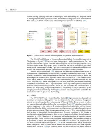 Drones 2023, 7, 269 18 of 28
include sowing, applying fertilizers to the assigned areas, harvesting, and irrigation which
is the requirement of the agriculture sector. Another fascinating innovation from the Fendt
firm is the UGV Xaver, which is used for seeding and is powered by a battery [151].
Environments
Terrestrial
Aerial
Aquatic
Outer Space
Robot-Type
UGV UAV USV
UUV
SwarmBot 3.0
Xaver
GUARDIANS
Ocado,
Amazon
OFFSET
SAGA Spaxels Flyfire
Ehang
GhostDrone
2.0
Intel Shooting
Star
CPSwarm
Apium Data
Diver
subCULTron
Platypus
OFFSET
Perdix
SMAVNET
SWARMIX
Lucie micro
drone
Vertex Swarm
SWARMs
Apium Data
Diver
SWARMs
CARACaS
Swarm Cluster II
Figure 12. Classification of different industrial projects and products of swarm robotics.
The GUARDIANS (Group of Unmanned Assistant Robots Deployed in Aggregative
Navigation by Scent) [152] has been used for emergency and rescue missions. They are
used in places where human presence is prohibited or where the environment severely
impairs human senses. This project assists in searching and warns against toxic chemicals
using mobile communication links. They can form and navigate using potential fields and
achieve the assigned task without explicit communication between the robots.
Another autonomous Ocado [153] warehouse has been developed that has a swarm of
homogeneous cuboids and is being utilized for grocery orders and dispatching. A total
of 1100 collaborative swarms of robots are used for the order and dispatch, where the
workers put the customer order together. Robots are controlled from a central location by a
cloud server, and data are exchanged via cellular technology between the robot and the
cloud. Amazon [154], which employs Kiva, is the most prominent player in the swarming
of robots in warehouses. An A* algorithm (with visual tags on the ground) searches for
humans who assemble the customer’s order. WLAN is used for the communication of
robots, and dispatching is organized centrally. A low battery of robots is handled by the
charging stations automatically. Alibaba [155] retailers are using a similar system for the
autonomous order of goods and dispatching.
4.2.2. Aerial
The OFFSET (OFFensive Swarm Enabled Tactics) [156] projects are mostly deployed
in military applications, although they can also be applied in other situations. This project
aims to improve intra-city observations using UAVs and UGVs. These swarms of robots
are capable of detecting hazards from the surroundings. Perdix [157], a military application
swarm supported by the business. It is capable of performing its tasks without human
piloting and has the ability to communicate with other drones to work collaboratively and
achieve a common goal. These drones operate in a swarm of 20 or more and coordinate
their actions to accomplish the desired outcome. Pentagon consisting of 103 drones, is
another military application swarm. This swarm is not controlled by a single leader and
can adapt to UAVs. They can fly in formation and make decisions as a group, making
them useful for covert operations and targeted assassinations. The autonomous swarm
is developed to install and manage WLAN network [158] as part of the Swarming Micro
Air Vehicle Network (SMAVNET) project [159] in the emergency and rescue application
sector. The project aims to gather rescue teams when disaster places have been explored
and located. SWARMIX [160] is a similar search and rescue initiative in which a swarm
 