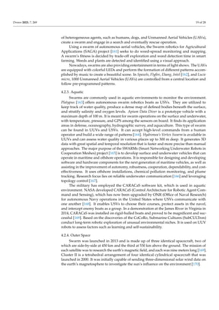 Drones 2023, 7, 269 19 of 28
of heterogeneous agents, such as humans, dogs, and Unmanned Aerial Vehicles (UAVs),
create a swarm and engage in a search and eventually rescue operation.
Using a swarm of autonomous aerial vehicles, the Swarm robotics for Agricultural
Applications (SAGA) project [161] seeks to do weed-spread monitoring and mapping.
A swarm’s fitness is decided by trade-off exploration and weed detection time in smart
farming. Weeds and plants are detected and identified using a visual approach.
Nowadays, swarms are also providing entertainment in terms of light shows. The UAVs
are equipped with colorful LEDs and perform the formation of different patterns accom-
plished by music to create a beautiful scene. In Spaxels, Flyfire, Ehang, Intel [162], and Lucie
micro, 1000 Unmanned Aerial Vehicles (UAVs) are controlled from a central location and
follow pre-programmed patterns.
4.2.3. Aquatic
Swarms are commonly used in aquatic environments to monitor the environment.
Platypus [163] offers autonomous swarm robotics boats as USVs. They are utilized to
keep track of water quality, produce a dense map of defined bodies beneath the surface,
and stratify salinity and oxygen levels. Apium Data Diver is a prototype vehicle with a
maximum depth of 100 m. It is meant for swarm operations on the surface and underwater,
with temperature, pressure, and GPS among the sensors on board. It finds its application
areas in defense, oceanography, hydrographic survey, and aquaculture. This type of swarm
can be found in UUVs and USVs. It can accept high-level commands from a human
operator and build a wide range of patterns [164]. Hydromea’s Vertex Swarm is available in
UUVs and can assess water quality in various places up to 300 m deep. It generates 3D
data with great spatial and temporal resolution that is faster and more precise than manual
approaches. The major purpose of the SWARMs (Smart Networking Underwater Robots in
Cooperation Meshes) project [165] is to develop surface and underwater vehicles that can
operate in maritime and offshore operations. It is responsible for designing and developing
software and hardware components for the next generation of maritime vehicles, as well as
assisting in the improvement of autonomy, robustness, cooperation, dependability, and cost-
effectiveness. It uses offshore installations, chemical pollution monitoring, and plume
tracking. Research focus lies on reliable underwater communication [166] and leveraging
topology control [167].
The military has employed the CARACaS software kit, which is used in aquatic
environment. NASA developed CARACaS (Control Architecture for Robotic Agent Com-
mand and Sensing), which has now been upgraded by ONR (Office of Naval Research)
for autonomous Navy operations in the United States where USVs communicate with
one another [168]. It enables USVs to choose their courses, protect assets in the navel,
and intercept enemy boats as a group. In a demonstration at the James River in Virginia in
2014, CARACaS was installed on rigid-hulled boats and proved to be magnificent and suc-
cessful [169]. Based on the discoveries of the CoCoRo, Submarine Cultures (SubCULTron)
conduct long-term robotic exploration of unusual environmental niches. It is used on UUV
robots to assess factors such as learning and self-sustainability.
4.2.4. Outer Space
Swarm was launched in 2013 and is made up of three identical spacecraft, two of
which are side-by-side at 450 km and the third at 530 km above the ground. The mission of
each satellite was to research the earth’s magnetic field, and each was nine meters long [169].
Cluster II is a tetrahedral arrangement of four identical cylindrical spacecraft that was
launched in 2000. It was initially capable of sending three-dimensional solar wind data on
the earth’s magnetosphere to investigate the sun’s influence on the environment [170].
 
