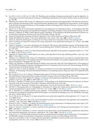 Drones 2023, 7, 269 23 of 28
34. Fu, H.H.; Li, Z.J.; Li, G.W.; Jin, X.T.; Zhu, P.H. Modeling and controlling of engineering ship based on genetic algorithm. In
Proceedings of the 2012 International Conference on Modelling, Identification and Control, Wuhan, China, 24–26 June 2012;
pp. 394–398.
35. Mahmudy, W.F.; Marian, R.M.; Luong, L.H. Optimization of part type selection and loading problem with alternative production
plans in flexible manufacturing system using hybrid genetic algorithms-part 1: Modelling and representation. In Proceedings
of the 2013 5th International Conference on Knowledge and Smart Technology (KST), Chonburi, Thailand, 31 January 2013–1
February 2013; pp. 75–80.
36. Jing, X.; Liu, Y.; Cao, W. A hybrid genetic algorithm for route optimization in multimodal transport . In Proceedings of the 2012
Fifth International Symposium on Computational Intelligence and Design, Hangzhou, China, 28–29 October 2012; pp. 261–264.
37. Murata, T.; Ishibuchi, H. MOGA: Multi-objective genetic algorithms. In Proceedings of the IEEE International Conference on
Evolutionary Computation, Piscataway, NJ, USA, 29 November 1995; pp. 289–294.
38. Dorigo, M. Optimization, Learning and Natural Algorithms. Ph.D. Thesis, Politecnico di Milano, Milan, Italy, 1992.
39. Dorigo, M.; Birattari, M.; Stutzle, T. Ant colony optimization. IEEE Comput. Intell. Mag. 2006, 1, 28–39. [CrossRef]
40. Abreu, N.; Ajmal, M.; Kokkinogenis, Z.; Bozorg, B. Ant Colony Optimization; University of Porto: Porto, Portugal, 2011.
41. Selvi, V.; Umarani, R. Comparative analysis of ant colony and particle swarm optimization techniques. Int. J. Comput. Appl. 2010,
5, 1–6. [CrossRef]
42. Valdez, F.; Chaparro, I. Ant colony optimization for solving the TSP symetric with parallel processing. In Proceedings of the
2013 Joint IFSA World Congress and NAFIPS Annual Meeting (IFSA/NAFIPS), Edmonton, AB, Canada, 24–28 June 2013;
pp. 1192–1196.
43. Tosun, U.; Dokeroglu, T.; Cosar, A. A robust island parallel genetic algorithm for the quadratic assignment problem. Int. J. Prod.
Res. 2013, 51, 4117–4133. [CrossRef]
44. Yagmahan, B.; Yenisey, M.M. A multi-objective ant colony system algorithm for flow shop scheduling problem. Expert Syst. Appl.
2010, 37, 1361–1368. [CrossRef]
45. Abdelaziz, A.Y.; Elkhodary, S.M.; Osama, R.A. Distribution networks reconfiguration for loss reduction using the Hyper Cube
Ant Colony Optimization. In Proceedings of the 2011 International Conference on Computer Engineering  Systems, Cairo,
Egypt, 29 November–1 December 2011; pp. 79–84.
46. Kumar, S.B.; Myilsamy, G. Multi-target tracking in mobility sensor networks using Ant Colony Optimization. In Proceedings of
the 2013 IEEE International Conference On Emerging Trends in Computing, Communication and Nanotechnology (ICECCN),
Tirunelveli, India, 25–26 March 2013; pp. 350–354.
47. Agrawal, P.; Kaur, S.; Kaur, H.; Dhiman, A. Analysis and synthesis of an ant colony optimization technique for image edge
detection . In Proceedings of the 2012 International Conference on Computing Sciences, Phagwara, India, 14–15 September 2012;
pp. 127–131.
48. He, Y.; Zeng, Q.; Liu, J.; Xu, G.; Deng, X. Path planning for indoor UAV based on Ant Colony Optimization. In Proceedings of the
2013 25th Chinese Control and Decision Conference (CCDC), Guiyang, China, 25–27 May 2013; pp. 2919–2923.
49. Abdallah, H.; Emara, H.M.; Dorrah, H.T.; Bahgat, A. Using ant colony optimization algorithm for solving project management
problems. Expert Syst. Appl. 2009, 36, 10004–10015. [CrossRef]
50. Kennedy, J.; Eberhart, R. Particle swarm optimization. In Proceedings of the ICNN’95-International Conference on Neural
Networks, Perth, WA, Australia, 27 November–1 December 1995; Volume 4, pp. 1942–1948.
51. Poli, R.; Kennedy, J.; Blackwell, T. Particle swarm optimization: An overview. Swarm Intell. 2007, 1, 33–57. [CrossRef]
52. Del Valle, Y.; Venayagamoorthy, G.K.; Mohagheghi, S.; Hernandez, J.C.; Harley, R.G. Particle swarm optimization: Basic concepts,
variants and applications in power systems. IEEE Trans. Evol. Comput. 2008, 12, 171–195. [CrossRef]
53. Shi, Y.; Eberhart, R. A modified particle swarm optimizer. In Proceedings of the 1998 IEEE International Conference on
Evolutionary Computation Proceedings. IEEE World Congress on Computational Intelligence (Cat. No. 98TH8360), Anchorage,
AK, USA, 4–9 May 1998; pp. 69–73.
54. Yan, X.; Wu, Q.; Liu, H.; Huang, W. An improved particle swarm optimization algorithm and its application. Int. J. Comput. Sci.
Issues 2013, 10, 316.
55. Arumugam, M.S.; Rao, M.V.; Tan, A.W. A novel and effective particle swarm optimization like algorithm with extrapolation
technique . Appl. Soft Comput. 2009, 9, 308–320. [CrossRef]
56. Kiranyaz, S.; Ince, T.; Yildirim, A.; Gabbouj, M. Fractional particle swarm optimization in multidimensional search space. IEEE
Trans. Syst. Man Cybern. Part B 2009, 40, 298–319. [CrossRef] [PubMed]
57. Banks, A.; Vincent, J.; Anyakoha, C. A review of particle swarm optimization. Part I: Background and development. Nat. Comput.
2007, 6, 467–484. [CrossRef]
58. Banks, A.; Vincent, J.; Anyakoha, C. A review of particle swarm optimization. Part II: Hybridisation, combinatorial, multicriteria
and constrained optimization, and indicative applications. Nat. Comput. 2008, 7, 109–124. [CrossRef]
59. Gong, D.; Lu, L.; Li, M. Robot path planning in uncertain environments based on particle swarm optimization. In Proceedings of
the 2009 IEEE Congress on Evolutionary Computation, Trondheim, Norway, 18–21 May 2009; pp. 2127–2134.
60. Gong, M.; Cai, Q.; Chen, X.; Ma, L. Complex network clustering by multiobjective discrete particle swarm optimization based on
decomposition. IEEE Trans. Evol. Comput. 2013, 18, 82–97. [CrossRef]
 