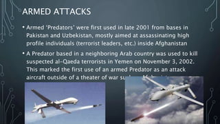 SEARCH AND RESCUE
• During the 2008 hurricanes that struck Louisiana and Texas,
Micro UAVs, such as the ‘Aeryon Scout’, have been used to
perform search for missing persons.
• ‘Predators’, operating between 18,000–29,000 feet above sea
level, performed search and rescue and damage assessment.
 