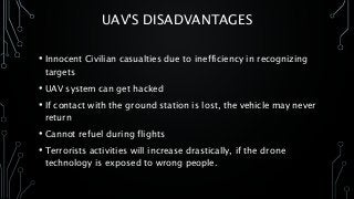 UAV'S DISADVANTAGES
• Innocent Civilian casualties due to inefficiency in recognizing
targets
• UAV system can get hacked
• If contact with the ground station is lost, the vehicle may never
return
• Cannot refuel during flights
• Terrorists activities will increase drastically, if the drone
technology is exposed to wrong people.
 