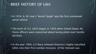BRIEF HISTORY OF UAV
• In 1916, A. M. Low’s “Aerial Target” was one of the first
unmanned aerial vehicle
• The birth of U.S. UAVs began in 1959 when United States Air
Force officers were concerned about losing pilots over hostile
territory and they thought of unmanned flights.
• In the year 1964, U.S Navy initiated America’s highly classified
‘Red Wagon’ UAVs into their first combat missions of the
Vietnam war.
 