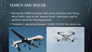 APPLICATIONS OF UAV
• There are many different applications of UAVs. Some of the
applications of UAVs are listed below, while some are explained
further
i. Search and rescue
ii. Disaster relief
iii. Sports
iv. Commercial aerial surveillance
v. Commercial and motion picture filmmaking
vi. Armed attacks
 