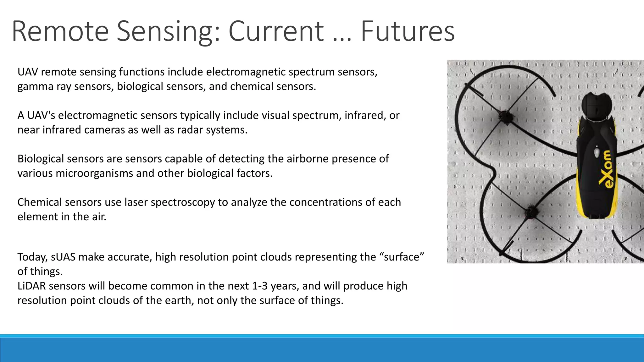 Remote Sensing: Current … Futures 
UAV remote sensing functions include electromagnetic spectrum sensors, 
gamma ray sensors, biological sensors, and chemical sensors. 
A UAV's electromagnetic sensors typically include visual spectrum, infrared, or 
near infrared cameras as well as radar systems. 
Biological sensors are sensors capable of detecting the airborne presence of 
various microorganisms and other biological factors. 
Chemical sensors use laser spectroscopy to analyze the concentrations of each 
element in the air. 
Today, sUAS make accurate, high resolution point clouds representing the “surface” 
of things. 
LiDAR sensors will become common in the next 1-3 years, and will produce high 
resolution point clouds of the earth, not only the surface of things. 
 