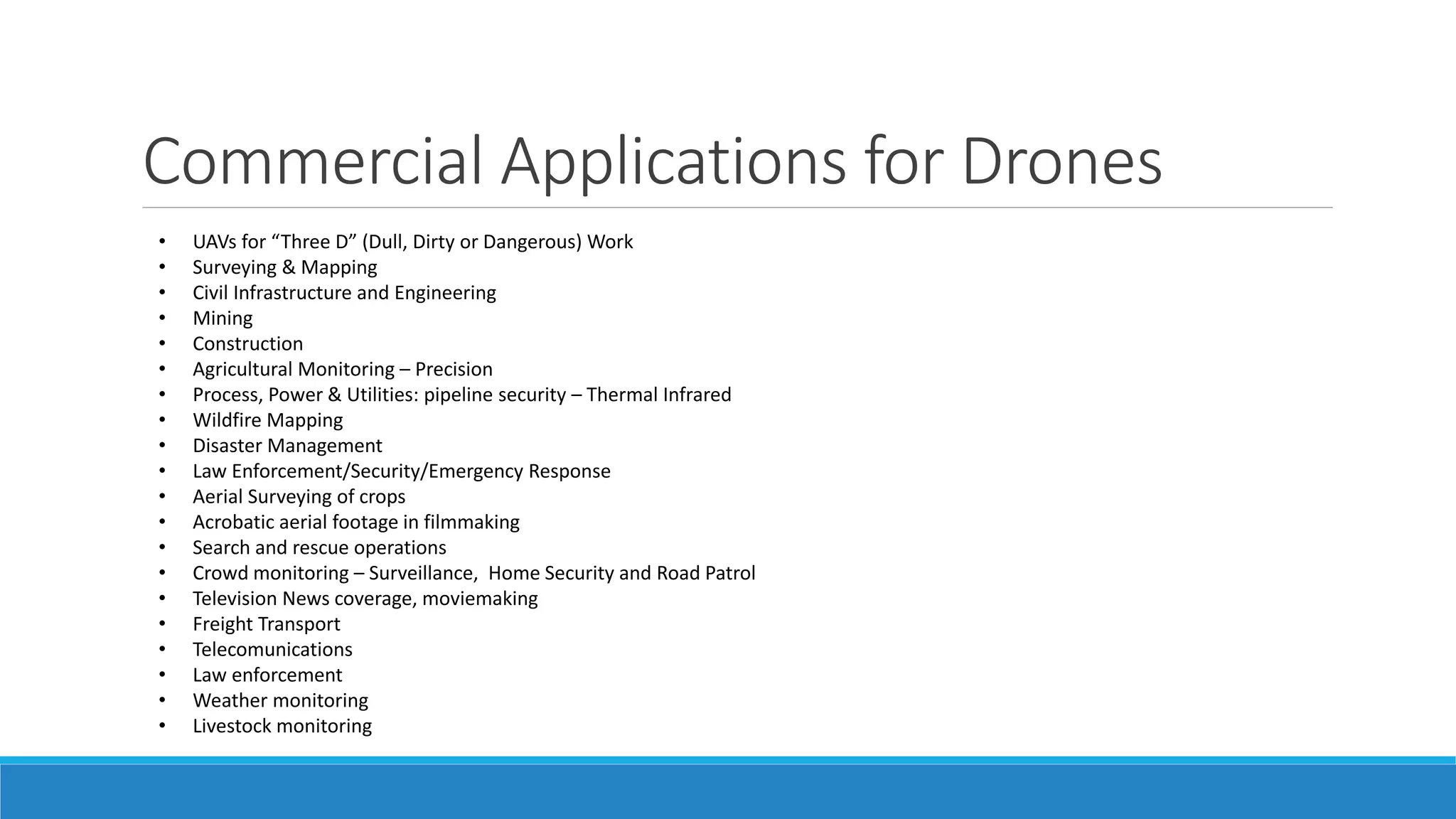 Commercial Applications for Drones 
• UAVs for “Three D” (Dull, Dirty or Dangerous) Work 
• Surveying & Mapping 
• Civil Infrastructure and Engineering 
• Mining 
• Construction 
• Agricultural Monitoring – Precision 
• Process, Power & Utilities: pipeline security – Thermal Infrared 
• Wildfire Mapping 
• Disaster Management 
• Law Enforcement/Security/Emergency Response 
• Aerial Surveying of crops 
• Acrobatic aerial footage in filmmaking 
• Search and rescue operations 
• Crowd monitoring – Surveillance, Home Security and Road Patrol 
• Television News coverage, moviemaking 
• Freight Transport 
• Telecomunications 
• Law enforcement 
• Weather monitoring 
• Livestock monitoring 
 