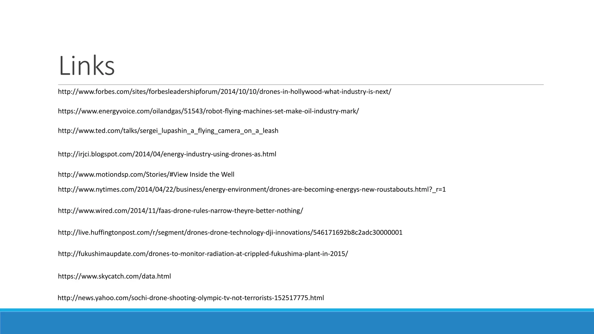 Links 
http://www.forbes.com/sites/forbesleadershipforum/2014/10/10/drones-in-hollywood-what-industry-is-next/ 
https://www.energyvoice.com/oilandgas/51543/robot-flying-machines-set-make-oil-industry-mark/ 
http://www.ted.com/talks/sergei_lupashin_a_flying_camera_on_a_leash 
http://irjci.blogspot.com/2014/04/energy-industry-using-drones-as.html 
http://www.motiondsp.com/Stories/#View Inside the Well 
http://www.nytimes.com/2014/04/22/business/energy-environment/drones-are-becoming-energys-new-roustabouts.html?_r=1 
http://www.wired.com/2014/11/faas-drone-rules-narrow-theyre-better-nothing/ 
http://live.huffingtonpost.com/r/segment/drones-drone-technology-dji-innovations/546171692b8c2adc30000001 
http://fukushimaupdate.com/drones-to-monitor-radiation-at-crippled-fukushima-plant-in-2015/ 
https://www.skycatch.com/data.html 
http://news.yahoo.com/sochi-drone-shooting-olympic-tv-not-terrorists-152517775.html 
 