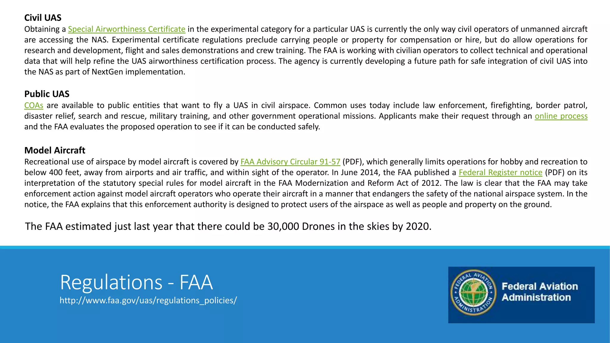 Civil UAS 
Obtaining a Special Airworthiness Certificate in the experimental category for a particular UAS is currently the only way civil operators of unmanned aircraft 
are accessing the NAS. Experimental certificate regulations preclude carrying people or property for compensation or hire, but do allow operations for 
research and development, flight and sales demonstrations and crew training. The FAA is working with civilian operators to collect technical and operational 
data that will help refine the UAS airworthiness certification process. The agency is currently developing a future path for safe integration of civil UAS into 
the NAS as part of NextGen implementation. 
Public UAS 
COAs are available to public entities that want to fly a UAS in civil airspace. Common uses today include law enforcement, firefighting, border patrol, 
disaster relief, search and rescue, military training, and other government operational missions. Applicants make their request through an online process 
and the FAA evaluates the proposed operation to see if it can be conducted safely. 
Model Aircraft 
Recreational use of airspace by model aircraft is covered by FAA Advisory Circular 91-57 (PDF), which generally limits operations for hobby and recreation to 
below 400 feet, away from airports and air traffic, and within sight of the operator. In June 2014, the FAA published a Federal Register notice (PDF) on its 
interpretation of the statutory special rules for model aircraft in the FAA Modernization and Reform Act of 2012. The law is clear that the FAA may take 
enforcement action against model aircraft operators who operate their aircraft in a manner that endangers the safety of the national airspace system. In the 
notice, the FAA explains that this enforcement authority is designed to protect users of the airspace as well as people and property on the ground. 
The FAA estimated just last year that there could be 30,000 Drones in the skies by 2020. 
Regulations - FAA 
http://www.faa.gov/uas/regulations_policies/ 
 