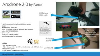 Arr.drone 2.0 by Parrot 
HD Battery 
1000 mAh 
Navigation 
Board 
Main Board 
VIDEOS 
•Low latency streaming 
•Video storage on the fly with remote device or with USB flash drive 
•JPEG photo capture 
•720p - 30FPS - H264 encoding base profile 
All parts and 
instructions for 
repairing available 
on the internet 
• Wi-Fi connection to the Ground Control System 
(App) 
•Outdoor and Indoor Hull 
1GHz 32 bit ARM Cortex A8 processor with 800MHz 
video DSP TMS320DMC64x 
Linux 2.6.32 
1GB DDR2 RAM at 200MHz 
USB 2.0 high speed for extensions 
http://ardrone2.parrot.com/ 
 