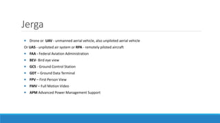 Jerga 
 Drone or UAV - unmanned aerial vehicle, also unpiloted aerial vehicle 
Or UAS - unpiloted air system or RPA - remotely piloted aircraft 
 FAA - Federal Aviation Administration 
 BEV- Bird eye view 
 GCS - Ground Control Station 
 GDT – Ground Data Terminal 
 FPV – First Person View 
 FMV – Full Motion Video 
 APM Advanced Power Management Support 
 