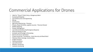 Commercial Applications for Drones 
• UAVs for “Three D” (Dull, Dirty or Dangerous) Work 
• Surveying & Mapping 
• Civil Infrastructure and Engineering 
• Mining 
• Construction 
• Agricultural Monitoring – Precision 
• Process, Power & Utilities: pipeline security – Thermal Infrared 
• Wildfire Mapping 
• Disaster Management 
• Law Enforcement/Security/Emergency Response 
• Aerial Surveying of crops 
• Acrobatic aerial footage in filmmaking 
• Search and rescue operations 
• Crowd monitoring – Surveillance, Home Security and Road Patrol 
• Television News coverage, moviemaking 
• Freight Transport 
• Telecomunications 
• Law enforcement 
• Weather monitoring 
• Livestock monitoring 
 