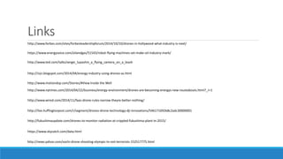 Links 
http://www.forbes.com/sites/forbesleadershipforum/2014/10/10/drones-in-hollywood-what-industry-is-next/ 
https://www.energyvoice.com/oilandgas/51543/robot-flying-machines-set-make-oil-industry-mark/ 
http://www.ted.com/talks/sergei_lupashin_a_flying_camera_on_a_leash 
http://irjci.blogspot.com/2014/04/energy-industry-using-drones-as.html 
http://www.motiondsp.com/Stories/#View Inside the Well 
http://www.nytimes.com/2014/04/22/business/energy-environment/drones-are-becoming-energys-new-roustabouts.html?_r=1 
http://www.wired.com/2014/11/faas-drone-rules-narrow-theyre-better-nothing/ 
http://live.huffingtonpost.com/r/segment/drones-drone-technology-dji-innovations/546171692b8c2adc30000001 
http://fukushimaupdate.com/drones-to-monitor-radiation-at-crippled-fukushima-plant-in-2015/ 
https://www.skycatch.com/data.html 
http://news.yahoo.com/sochi-drone-shooting-olympic-tv-not-terrorists-152517775.html 
 