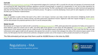 Civil UAS 
Obtaining a Special Airworthiness Certificate in the experimental category for a particular UAS is currently the only way civil operators of unmanned aircraft 
are accessing the NAS. Experimental certificate regulations preclude carrying people or property for compensation or hire, but do allow operations for 
research and development, flight and sales demonstrations and crew training. The FAA is working with civilian operators to collect technical and operational 
data that will help refine the UAS airworthiness certification process. The agency is currently developing a future path for safe integration of civil UAS into 
the NAS as part of NextGen implementation. 
Public UAS 
COAs are available to public entities that want to fly a UAS in civil airspace. Common uses today include law enforcement, firefighting, border patrol, 
disaster relief, search and rescue, military training, and other government operational missions. Applicants make their request through an online process 
and the FAA evaluates the proposed operation to see if it can be conducted safely. 
Model Aircraft 
Recreational use of airspace by model aircraft is covered by FAA Advisory Circular 91-57 (PDF), which generally limits operations for hobby and recreation to 
below 400 feet, away from airports and air traffic, and within sight of the operator. In June 2014, the FAA published a Federal Register notice (PDF) on its 
interpretation of the statutory special rules for model aircraft in the FAA Modernization and Reform Act of 2012. The law is clear that the FAA may take 
enforcement action against model aircraft operators who operate their aircraft in a manner that endangers the safety of the national airspace system. In the 
notice, the FAA explains that this enforcement authority is designed to protect users of the airspace as well as people and property on the ground. 
The FAA estimated just last year that there could be 30,000 Drones in the skies by 2020. 
Regulations - FAA 
http://www.faa.gov/uas/regulations_policies/ 
 